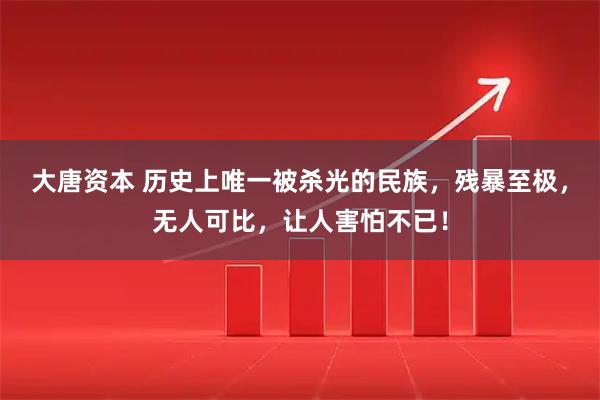 大唐资本 历史上唯一被杀光的民族，残暴至极，无人可比，让人害怕不已！