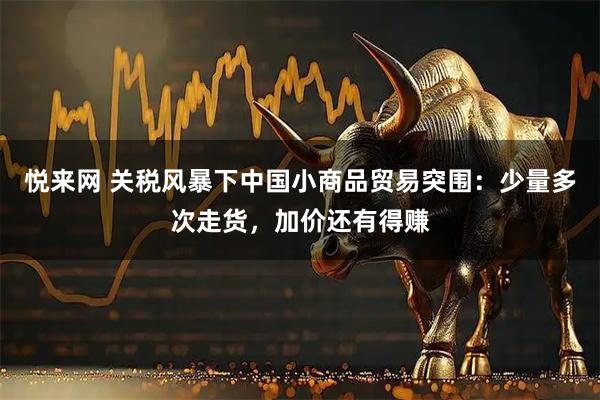 悦来网 关税风暴下中国小商品贸易突围：少量多次走货，加价还有得赚