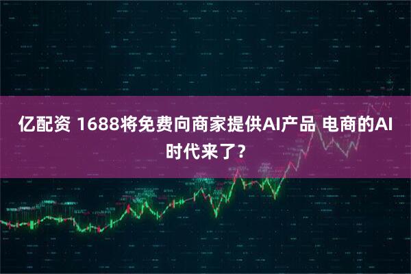 亿配资 1688将免费向商家提供AI产品 电商的AI时代来了？