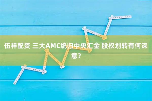伍祥配资 三大AMC统归中央汇金 股权划转有何深意？