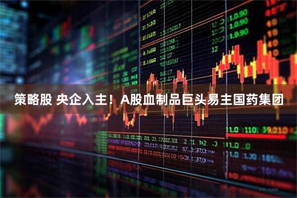 策略股 央企入主！A股血制品巨头易主国药集团