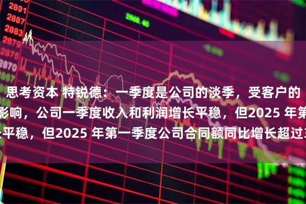 思考资本 特锐德：一季度是公司的淡季，受客户的供货及交付需求等因素影响，公司一季度收入和利润增长平稳，但2025 年第一季度公司合同额同比增长超过30%