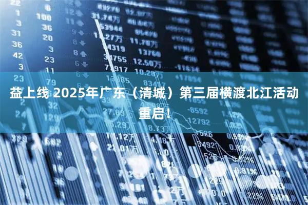 益上线 2025年广东（清城）第三届横渡北江活动重启！