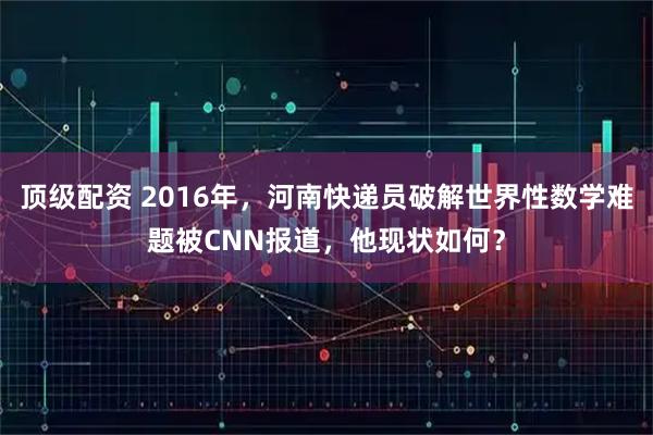 顶级配资 2016年，河南快递员破解世界性数学难题被CNN报道，他现状如何？