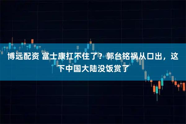 博远配资 富士康扛不住了？郭台铭祸从口出，这下中国大陆没饭赏了