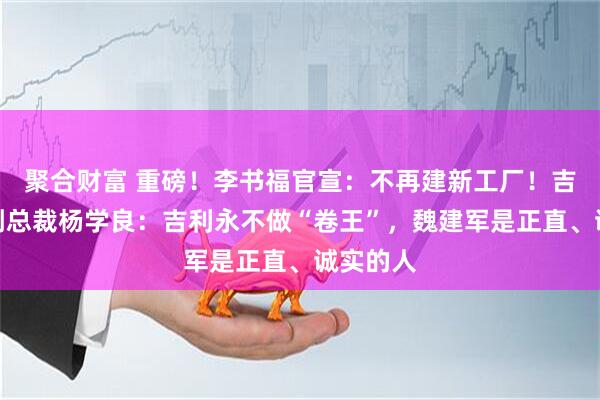 聚合财富 重磅！李书福官宣：不再建新工厂！吉利高级副总裁杨学良：吉利永不做“卷王”，魏建军是正直、诚实的人