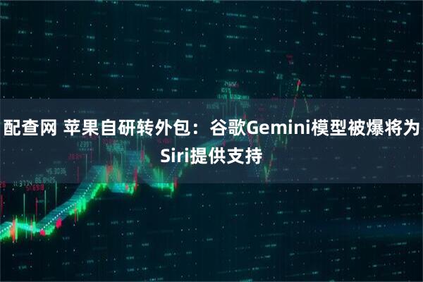 配查网 苹果自研转外包：谷歌Gemini模型被爆将为Siri提供支持