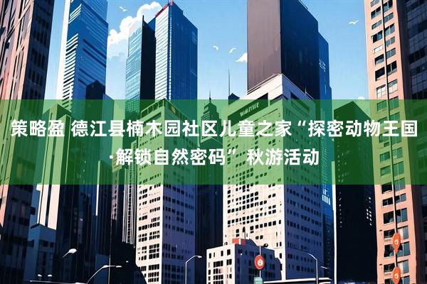 策略盈 德江县楠木园社区儿童之家“探密动物王国·解锁自然密码” 秋游活动